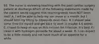 93. The nurse is reviewing teaching with the post cardiac surgery patient at discharge.Which of the following statements made by the patient would suggest that teachingneeds have NOT been met? A. I will be able to help my son move in a month, but I should limit my lifting to 10pounds even then. B. I should take some time for myself and get back to work in maybe 4-6 weeks. C. I need to keep an eye on this incision for infection. It's best if I clean it with hydrogen peroxide for about a week. D. I can expect to be a little moody and not have much of an appetite for a while.