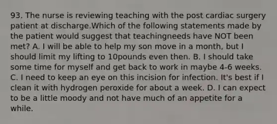 93. The nurse is reviewing teaching with the post cardiac surgery patient at discharge.Which of the following statements made by the patient would suggest that teachingneeds have NOT been met? A. I will be able to help my son move in a month, but I should limit my lifting to 10pounds even then. B. I should take some time for myself and get back to work in maybe 4-6 weeks. C. I need to keep an eye on this incision for infection. It's best if I clean it with hydrogen peroxide for about a week. D. I can expect to be a little moody and not have much of an appetite for a while.