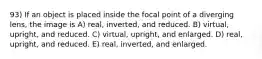 93) If an object is placed inside the focal point of a diverging lens, the image is A) real, inverted, and reduced. B) virtual, upright, and reduced. C) virtual, upright, and enlarged. D) real, upright, and reduced. E) real, inverted, and enlarged.