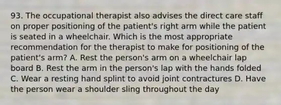 93. The occupational therapist also advises the direct care staff on proper positioning of the patient's right arm while the patient is seated in a wheelchair. Which is the most appropriate recommendation for the therapist to make for positioning of the patient's arm? A. Rest the person's arm on a wheelchair lap board B. Rest the arm in the person's lap with the hands folded C. Wear a resting hand splint to avoid joint contractures D. Have the person wear a shoulder sling throughout the day