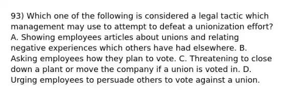 93) Which one of the following is considered a legal tactic which management may use to attempt to defeat a unionization effort? A. Showing employees articles about unions and relating negative experiences which others have had elsewhere. B. Asking employees how they plan to vote. C. Threatening to close down a plant or move the company if a union is voted in. D. Urging employees to persuade others to vote against a union.