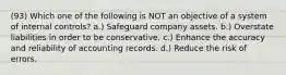 (93) Which one of the following is NOT an objective of a system of internal controls? a.) Safeguard company assets. b.) Overstate liabilities in order to be conservative. c.) Enhance the accuracy and reliability of accounting records. d.) Reduce the risk of errors.