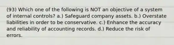 (93) Which one of the following is NOT an objective of a system of <a href='https://www.questionai.com/knowledge/kjj42owoAP-internal-control' class='anchor-knowledge'>internal control</a>s? a.) Safeguard company assets. b.) Overstate liabilities in order to be conservative. c.) Enhance the accuracy and reliability of accounting records. d.) Reduce the risk of errors.