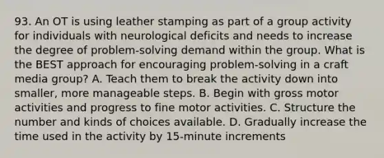 93. An OT is using leather stamping as part of a group activity for individuals with neurological deficits and needs to increase the degree of problem-solving demand within the group. What is the BEST approach for encouraging problem-solving in a craft media group? A. Teach them to break the activity down into smaller, more manageable steps. B. Begin with gross motor activities and progress to fine motor activities. C. Structure the number and kinds of choices available. D. Gradually increase the time used in the activity by 15-minute increments