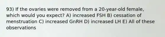 93) If the ovaries were removed from a 20-year-old female, which would you expect? A) increased FSH B) cessation of menstruation C) increased GnRH D) increased LH E) All of these observations