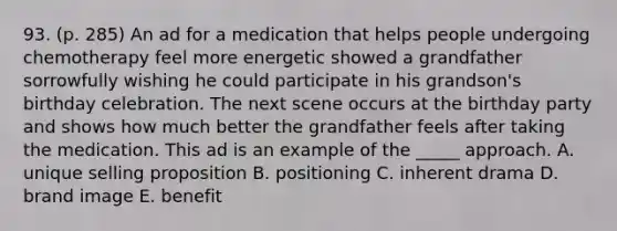 93. (p. 285) An ad for a medication that helps people undergoing chemotherapy feel more energetic showed a grandfather sorrowfully wishing he could participate in his grandson's birthday celebration. The next scene occurs at the birthday party and shows how much better the grandfather feels after taking the medication. This ad is an example of the _____ approach. A. unique selling proposition B. positioning C. inherent drama D. brand image E. benefit