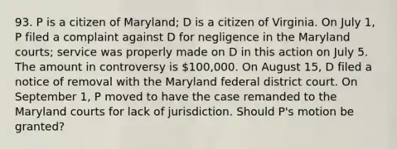 93. P is a citizen of Maryland; D is a citizen of Virginia. On July 1, P filed a complaint against D for negligence in the Maryland courts; service was properly made on D in this action on July 5. The amount in controversy is 100,000. On August 15, D filed a notice of removal with the Maryland federal district court. On September 1, P moved to have the case remanded to the Maryland courts for lack of jurisdiction. Should P's motion be granted?