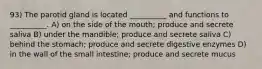 93) The parotid gland is located __________ and functions to __________. A) on the side of the mouth; produce and secrete saliva B) under the mandible; produce and secrete saliva C) behind the stomach; produce and secrete digestive enzymes D) in the wall of the small intestine; produce and secrete mucus