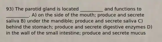 93) The parotid gland is located __________ and functions to __________. A) on the side of the mouth; produce and secrete saliva B) under the mandible; produce and secrete saliva C) behind the stomach; produce and secrete digestive enzymes D) in the wall of the small intestine; produce and secrete mucus