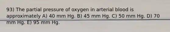 93) The partial pressure of oxygen in arterial blood is approximately A) 40 mm Hg. B) 45 mm Hg. C) 50 mm Hg. D) 70 mm Hg. E) 95 mm Hg.