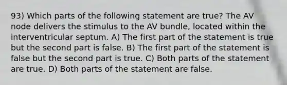 93) Which parts of the following statement are true? The AV node delivers the stimulus to the AV bundle, located within the interventricular septum. A) The first part of the statement is true but the second part is false. B) The first part of the statement is false but the second part is true. C) Both parts of the statement are true. D) Both parts of the statement are false.