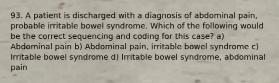 93. A patient is discharged with a diagnosis of abdominal pain, probable irritable bowel syndrome. Which of the following would be the correct sequencing and coding for this case? a) Abdominal pain b) Abdominal pain, irritable bowel syndrome c) Irritable bowel syndrome d) Irritable bowel syndrome, abdominal pain