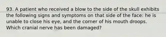 93. A patient who received a blow to the side of the skull exhibits the following signs and symptoms on that side of the face: he is unable to close his eye, and the corner of his mouth droops. Which cranial nerve has been damaged?