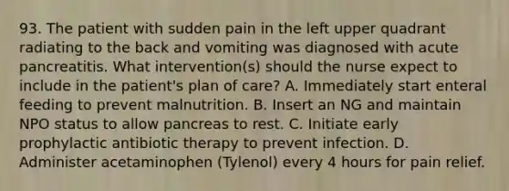 93. The patient with sudden pain in the left upper quadrant radiating to the back and vomiting was diagnosed with acute pancreatitis. What intervention(s) should the nurse expect to include in the patient's plan of care? A. Immediately start enteral feeding to prevent malnutrition. B. Insert an NG and maintain NPO status to allow pancreas to rest. C. Initiate early prophylactic antibiotic therapy to prevent infection. D. Administer acetaminophen (Tylenol) every 4 hours for pain relief.