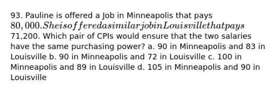 93. Pauline is offered a Job in Minneapolis that pays 80,000. She is offered a similar job in Louisville that pays71,200. Which pair of CPIs would ensure that the two salaries have the same purchasing power? a. 90 in Minneapolis and 83 in Louisville b. 90 in Minneapolis and 72 in Louisville c. 100 in Minneapolis and 89 in Louisville d. 105 in Minneapolis and 90 in Louisville