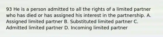 93 He is a person admitted to all the rights of a limited partner who has died or has assigned his interest in the partnership. A. Assigned limited partner B. Substituted limited partner C. Admitted limited partner D. Incoming limited partner