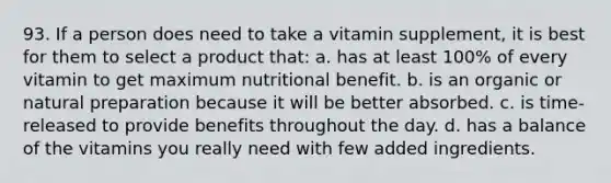 93. If a person does need to take a vitamin supplement, it is best for them to select a product that: a. has at least 100% of every vitamin to get maximum nutritional benefit. b. is an organic or natural preparation because it will be better absorbed. c. is time-released to provide benefits throughout the day. d. has a balance of the vitamins you really need with few added ingredients.