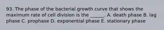 93. The phase of the bacterial growth curve that shows the maximum rate of cell division is the ______. A. death phase B. lag phase C. prophase D. exponential phase E. stationary phase