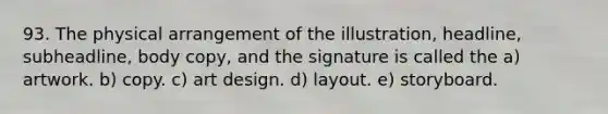 93. The physical arrangement of the illustration, headline, subheadline, body copy, and the signature is called the a) artwork. b) copy. c) art design. d) layout. e) storyboard.