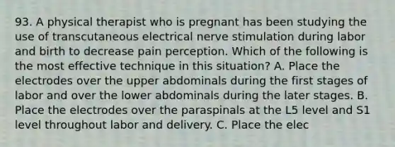 93. A physical therapist who is pregnant has been studying the use of transcutaneous electrical nerve stimulation during labor and birth to decrease pain perception. Which of the following is the most effective technique in this situation? A. Place the electrodes over the upper abdominals during the first stages of labor and over the lower abdominals during the later stages. B. Place the electrodes over the paraspinals at the L5 level and S1 level throughout labor and delivery. C. Place the elec