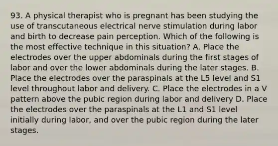 93. A physical therapist who is pregnant has been studying the use of transcutaneous electrical nerve stimulation during labor and birth to decrease pain perception. Which of the following is the most effective technique in this situation? A. Place the electrodes over the upper abdominals during the first stages of labor and over the lower abdominals during the later stages. B. Place the electrodes over the paraspinals at the L5 level and S1 level throughout labor and delivery. C. Place the electrodes in a V pattern above the pubic region during labor and delivery D. Place the electrodes over the paraspinals at the L1 and S1 level initially during labor, and over the pubic region during the later stages.