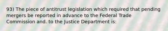 93) The piece of antitrust legislation which required that pending mergers be reported in advance to the Federal Trade Commission and. to the Justice Department is: