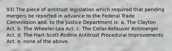 93) The piece of antitrust legislation which required that pending mergers be reported in advance to the Federal Trade Commission and. to the Justice Department is: a. The Clayton Act. b. The Wheeler-Lea Act. c. The Cellar-Kefauver Antimerger Act. d. The Hart-Scott-Rodino Antitrust Procedural Improvements Act. e. none of the above.