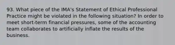 93. What piece of the IMA's Statement of Ethical Professional Practice might be violated in the following situation? In order to meet short‐term financial pressures, some of the accounting team collaborates to artificially inflate the results of the business.