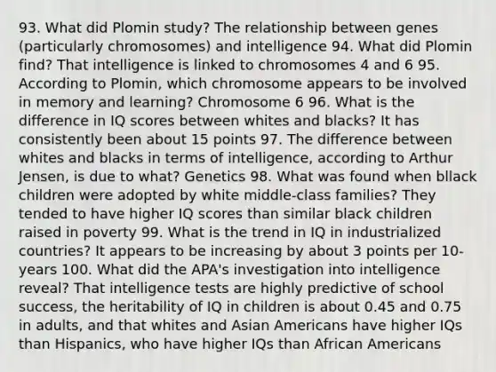 93. What did Plomin study? The relationship between genes (particularly chromosomes) and intelligence 94. What did Plomin find? That intelligence is linked to chromosomes 4 and 6 95. According to Plomin, which chromosome appears to be involved in memory and learning? Chromosome 6 96. What is the difference in IQ scores between whites and blacks? It has consistently been about 15 points 97. The difference between whites and blacks in terms of intelligence, according to Arthur Jensen, is due to what? Genetics 98. What was found when bllack children were adopted by white middle-class families? They tended to have higher IQ scores than similar black children raised in poverty 99. What is the trend in IQ in industrialized countries? It appears to be increasing by about 3 points per 10-years 100. What did the APA's investigation into intelligence reveal? That intelligence tests are highly predictive of school success, the heritability of IQ in children is about 0.45 and 0.75 in adults, and that whites and Asian Americans have higher IQs than Hispanics, who have higher IQs than African Americans