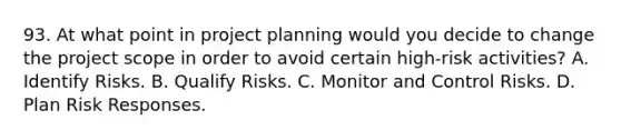 93. At what point in project planning would you decide to change the project scope in order to avoid certain high-risk activities? A. Identify Risks. B. Qualify Risks. C. Monitor and Control Risks. D. Plan Risk Responses.