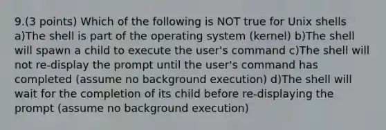 9.(3 points) Which of the following is NOT true for Unix shells a)The shell is part of the operating system (kernel) b)The shell will spawn a child to execute the user's command c)The shell will not re-display the prompt until the user's command has completed (assume no background execution) d)The shell will wait for the completion of its child before re-displaying the prompt (assume no background execution)