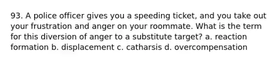 93. A police officer gives you a speeding ticket, and you take out your frustration and anger on your roommate. What is the term for this diversion of anger to a substitute target? a. reaction formation b. displacement c. catharsis d. overcompensation