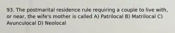 93. The postmarital residence rule requiring a couple to live with, or near, the wife's mother is called A) Patrilocal B) Matrilocal C) Avunculocal D) Neolocal