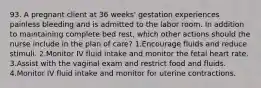 93. A pregnant client at 36 weeks' gestation experiences painless bleeding and is admitted to the labor room. In addition to maintaining complete bed rest, which other actions should the nurse include in the plan of care? 1.Encourage fluids and reduce stimuli. 2.Monitor IV fluid intake and monitor the fetal heart rate. 3.Assist with the vaginal exam and restrict food and fluids. 4.Monitor IV fluid intake and monitor for uterine contractions.