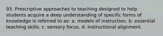 93. Prescriptive approaches to teaching designed to help students acquire a deep understanding of specific forms of knowledge is referred to as: a. models of instruction. b. essential teaching skills. c. sensory focus. d. instructional alignment.