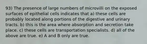 93) The presence of large numbers of microvilli on the exposed surfaces of epithelial cells indicates that a) these cells are probably located along portions of the digestive and urinary tracts. b) this is the area where absorption and secretion take place. c) these cells are transportation specialists. d) all of the above are true. e) A and B only are true.