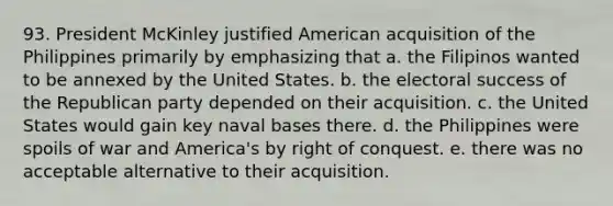 93. President McKinley justified American acquisition of the Philippines primarily by emphasizing that a. the Filipinos wanted to be annexed by the United States. b. the electoral success of the Republican party depended on their acquisition. c. the United States would gain key naval bases there. d. the Philippines were spoils of war and America's by right of conquest. e. there was no acceptable alternative to their acquisition.