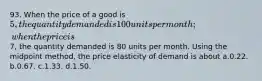 93. When the price of a good is 5, the quantity demanded is 100 units per month; when the price is7, the quantity demanded is 80 units per month. Using the midpoint method, the price elasticity of demand is about a.0.22. b.0.67. c.1.33. d.1.50.