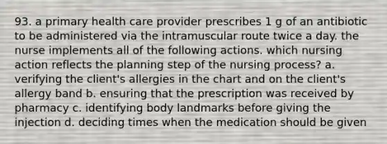 93. a primary health care provider prescribes 1 g of an antibiotic to be administered via the intramuscular route twice a day. the nurse implements all of the following actions. which nursing action reflects the planning step of the nursing process? a. verifying the client's allergies in the chart and on the client's allergy band b. ensuring that the prescription was received by pharmacy c. identifying body landmarks before giving the injection d. deciding times when the medication should be given