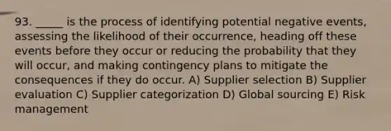 93. _____ is the process of identifying potential negative events, assessing the likelihood of their occurrence, heading off these events before they occur or reducing the probability that they will occur, and making contingency plans to mitigate the consequences if they do occur. A) Supplier selection B) Supplier evaluation C) Supplier categorization D) Global sourcing E) Risk management