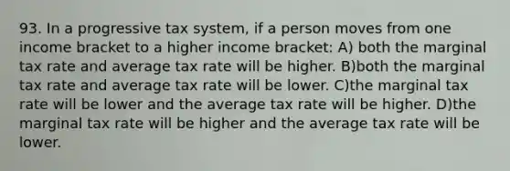 93. In a progressive tax system, if a person moves from one income bracket to a higher income bracket: A) both the marginal tax rate and average tax rate will be higher. B)both the marginal tax rate and average tax rate will be lower. C)the marginal tax rate will be lower and the average tax rate will be higher. D)the marginal tax rate will be higher and the average tax rate will be lower.