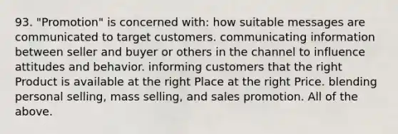 93. "Promotion" is concerned with: how suitable messages are communicated to target customers. communicating information between seller and buyer or others in the channel to influence attitudes and behavior. informing customers that the right Product is available at the right Place at the right Price. blending personal selling, mass selling, and sales promotion. All of the above.