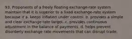 93. Proponents of a freely floating exchange-rate system maintain that it is superior to a fixed exchange-rate system because it a. keeps inflation under control. b. provides a simple and clear exchange rate target. c. provides continuous adjustment in the balance of payments. d. helps prevent disorderly exchange rate movements that can disrupt trade.