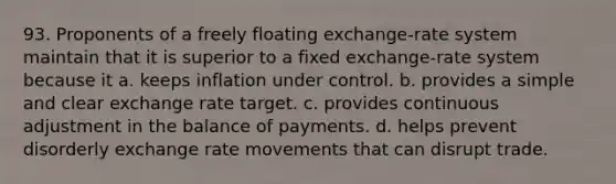 93. Proponents of a freely floating exchange-rate system maintain that it is superior to a fixed exchange-rate system because it a. keeps inflation under control. b. provides a simple and clear exchange rate target. c. provides continuous adjustment in the balance of payments. d. helps prevent disorderly exchange rate movements that can disrupt trade.