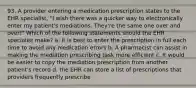 93. A provider entering a medication prescription states to the EHR specialist, "I wish there was a quicker way to electronically enter my patient's mediations. They're the same one over and over!" Which of the following statements should the EHR specialist make? a. It is best to enter the prescription in full each time to avoid any medication errors b. A pharmacist can assist in making the mediation prescribing task more efficient c. It would be easier to copy the mediation prescription from another patient's record d. the EHR can store a list of prescriptions that providers frequently prescribe