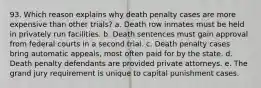 93. Which reason explains why death penalty cases are more expensive than other trials? a. Death row inmates must be held in privately run facilities. b. Death sentences must gain approval from federal courts in a second trial. c. Death penalty cases bring automatic appeals, most often paid for by the state. d. Death penalty defendants are provided private attorneys. e. The grand jury requirement is unique to capital punishment cases.