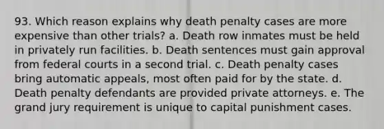 93. Which reason explains why death penalty cases are more expensive than other trials? a. Death row inmates must be held in privately run facilities. b. Death sentences must gain approval from federal courts in a second trial. c. Death penalty cases bring automatic appeals, most often paid for by the state. d. Death penalty defendants are provided private attorneys. e. The grand jury requirement is unique to capital punishment cases.