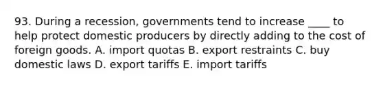 93. During a recession, governments tend to increase ____ to help protect domestic producers by directly adding to the cost of foreign goods. A. import quotas B. export restraints C. buy domestic laws D. export tariffs E. import tariffs