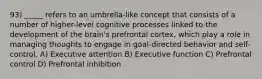 93) _____ refers to an umbrella-like concept that consists of a number of higher-level cognitive processes linked to the development of the brain's prefrontal cortex, which play a role in managing thoughts to engage in goal-directed behavior and self-control. A) Executive attention B) Executive function C) Prefrontal control D) Prefrontal inhibition