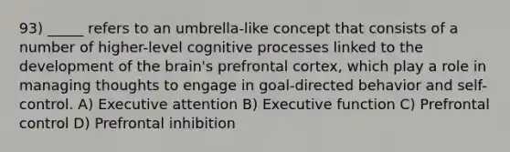 93) _____ refers to an umbrella-like concept that consists of a number of higher-level cognitive processes linked to the development of the brain's prefrontal cortex, which play a role in managing thoughts to engage in goal-directed behavior and self-control. A) Executive attention B) Executive function C) Prefrontal control D) Prefrontal inhibition